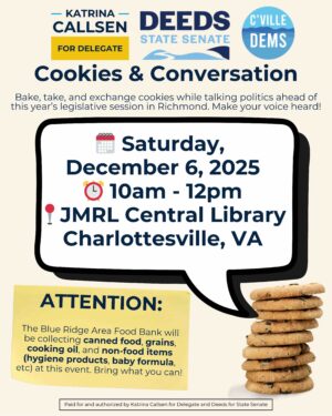 A flyer for Cookies and Conversation with Del. Katrina Callsen and Senator Creigh Deeds on Dec. 6, 2025 from 10 to noon at the JMRL Central Library. Bake, Take and exchange cookies while talking Virginia politics. Also bring canned food, grains, cooking oil and hygiene products, baby formula, et cetera.
