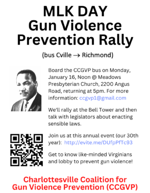flyer with a graphic of Rev. Martin Luther King Jr. and a AR code. Flyer reads "KingMLK DAY
Gun Violence
Prevention Rally
Board the CCGVP bus on Monday, January 16, Noon @ Meadows Presbyterian Church, 2200 Angus Road, returning at 5pm. For more information: ccgvp1@gmail.com

We'll rally at the Bell Tower and then talk with legislators about enacting sensible laws.

Join us at this annual event (our 30th year):  http://evite.me/DUfpPfTc93

Get to know like-minded Virginians and lobby to prevent gun violence!
Charlottesville Coalition for
Gun Violence Prevention (CCGVP)"