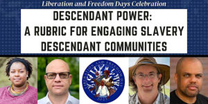 Words Liberation & Freedom Days Celebration — Descendant Power: A Rubric for Engaging Slavery Descendant Communities accompanied by 5 thumbnails below, photos of the 4 speakers and the 2023 Liberation and Freedom Day logo