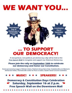 Democracy and Constitution Days flyer with the classic cartoon of Uncle Sam pointing his finger at the reader and following text: 'WE WANT YOU... TO SUPPORT OUR DEMOCRACY! International Day of Democracy is September 15th. Constitution Day September 17th. A non-partisan, non-political, pro-democracy rally will be held the Free Speech Wall to recognize and support our American Democracy. Please join the rally on September 16th to celebrate our democracy and honor our Constitution. Event sponsored by League Women Voters, Piedmont Group Sierra Club, Charlottesville and Albemarle Democratic Parties, Charlottesville Center for Peace Justice, Quaker Social Concerns Committee. MUSIC! SPEAKERS! Democracy & Constitution Days Celebration Saturday, September 16 at 2 p.m. Free Speech Wall on the Downtown Mall’