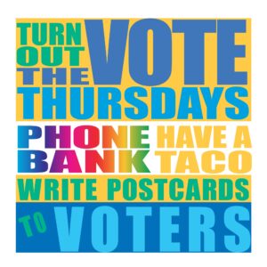 Poster using a wide variety of different letter and background colors used with the words "Turn out the Vote Thursdays, Phone bank, Have a Taco, write postcards to voters"