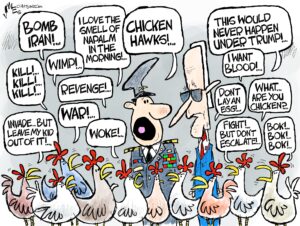 1-panel cartoon — a bunch of angry chickens are talking to President Biden, and one of his generals. The chickens say things including"Bomb Iran!", "Kill! Kill! Kill!" "Invade… But leave my kid out of it!", "Revenge!", "War!", "This would never happen under Trump", "I want blood!", "Fight! But don't escalate!", and "What are you chicken?" The general says to Biden "Chicken hawks!"