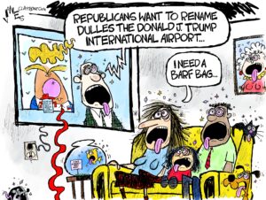 1-panel cartoon: What we presume is a family of three (white woman, darker skinned man, and a daughter sitting between them on a sofa) are looking sick (tongues hanging out) while watching TV on a couch as an also sick-looking TV reporter says, "Republicans want to rename Dulles the Donald J Trump International Airport..." The woman says, "I need a barf bag..." The family's cat, dog, mouse, fish, and grandmother's portrait on the wall all also look sick.